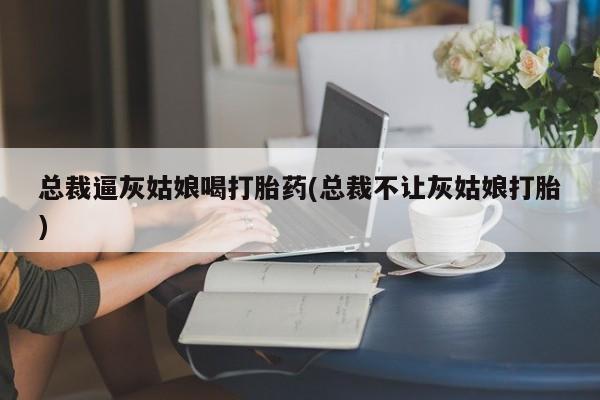 打胎药私人联系方式微信总裁逼灰姑娘喝打胎药(总裁不让灰姑娘打胎)