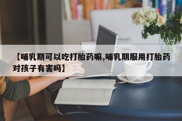 打胎药私人联系方式微信【哺乳期可以吃打胎药嘛,哺乳期服用打胎药对孩子有害吗】