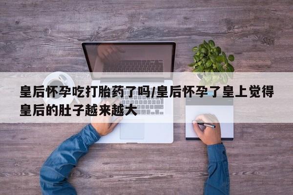 打胎药私人联系方式微信皇后怀孕吃打胎药了吗/皇后怀孕了皇上觉得皇后的肚子越来越大