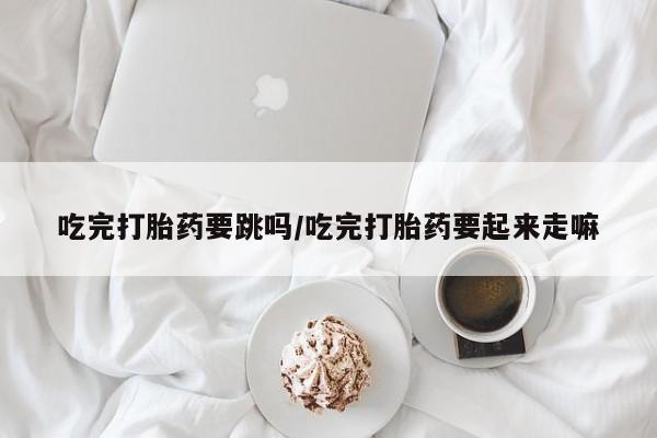 打胎药私人联系方式微信吃完打胎药要跳吗/吃完打胎药要起来走嘛