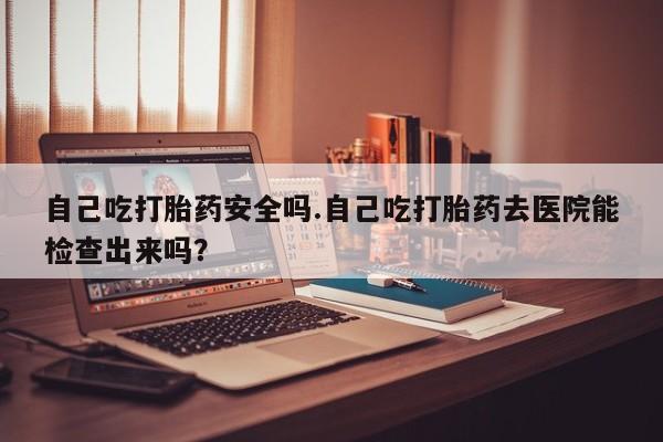 打胎药私人联系方式微信自己吃打胎药安全吗.自己吃打胎药去医院能检查出来吗？