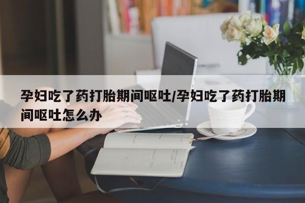 打胎药私人联系方式微信孕妇吃了药打胎期间呕吐/孕妇吃了药打胎期间呕吐怎么办