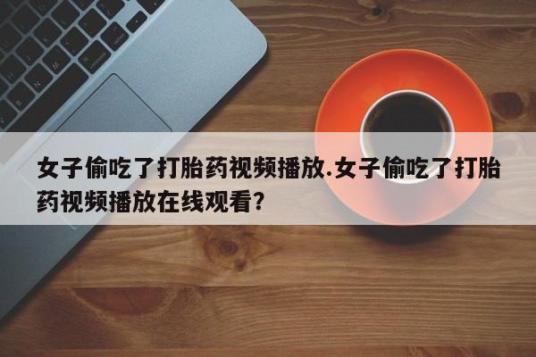 打胎药私人联系方式微信女子偷吃了打胎药视频播放.女子偷吃了打胎药视频播放在线观看?