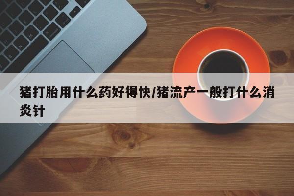 打胎药私人联系方式微信猪打胎用什么药好得快/猪流产一般打什么消炎针