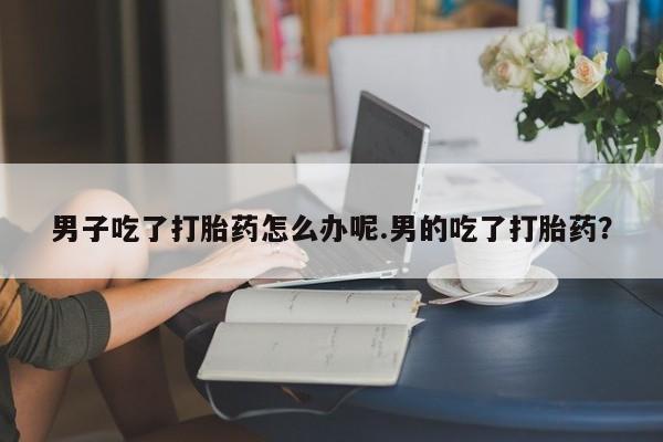 打胎药私人联系方式微信男子吃了打胎药怎么办呢.男的吃了打胎药？