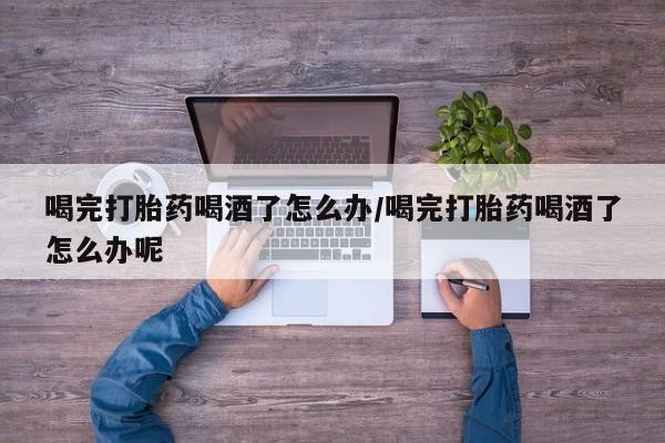 打胎药私人联系方式微信喝完打胎药喝酒了怎么办/喝完打胎药喝酒了怎么办呢