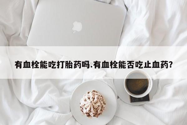 打胎药私人联系方式微信有血栓能吃打胎药吗.有血栓能否吃止血药？