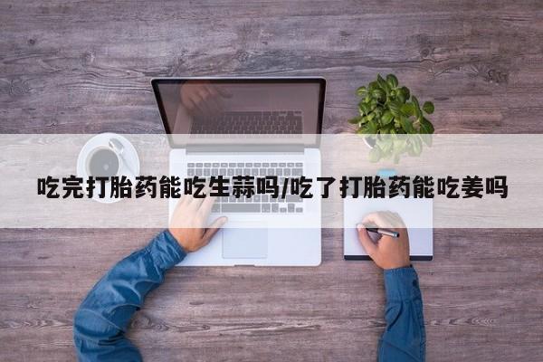 打胎药私人联系方式微信吃完打胎药能吃生蒜吗/吃了打胎药能吃姜吗