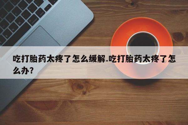 打胎药私人联系方式微信吃打胎药太疼了怎么缓解.吃打胎药太疼了怎么办？