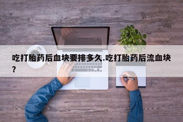 打胎药私人联系方式微信吃打胎药后血块要排多久.吃打胎药后流血块？