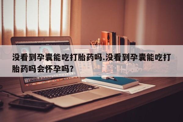打胎药私人联系方式微信没看到孕囊能吃打胎药吗.没看到孕囊能吃打胎药吗会怀孕吗？