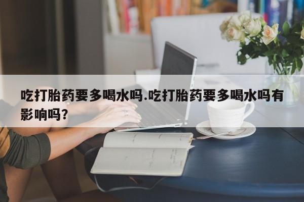 打胎药私人联系方式微信吃打胎药要多喝水吗.吃打胎药要多喝水吗有影响吗？